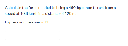 Calculate the force needed to bring a 450-kg canoe to rest from a
speed of 10.8 km/h in a distance of 120 m.
Express your answer in N.
