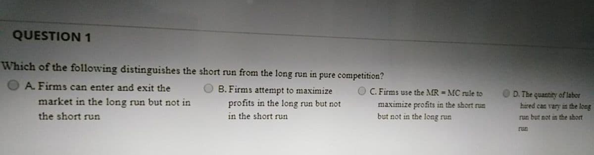 QUESTION 1
Which of the following distinguishes the short run from the long run in pure competition?
A. Firms can enter and exit the
B. Firms attempt to maximize
profits in the long run but not
C. Firms use the MR = MC rule to
D. The quantity of labor
hired can vary in the long
market in the long run but not in
maximize profits in the short run
but not in the long run
the short run
in the short run
run but not in the short
run
