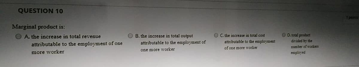 QUESTION 10
points
Marginal product is:
A. the increase in total revenue
B. the increase in total output
OC. the increase in total cost
O D.total product
divided by the
somber of workers
attributable to the employment of one
attributable to the employment of
attributable to the employment
of one more worker
one more worker
more worker
employed
