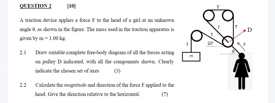 QUESTION 2
[10]
A traction device applies a force F to the head of a girl at an unknown
angle 0, as shown in the figure. The mass used in the traction apparatus is
given by m= 1.00 kg.
2.1 Draw suitable complete free-body diagram of all the forces acting
on pulley D indicated, with all the components shown. Clearly
indicate the chosen set of axes
(3)
2.2
Calculate the magnitude and direction of the force F applied to the
head. Give the direction relative to the horizontal.
(7)
m
20°
8
D