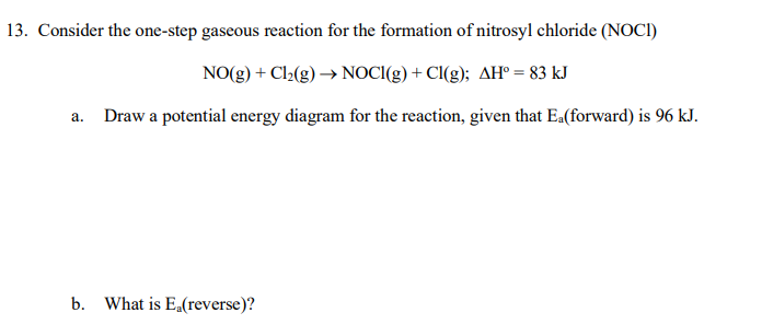 13. Consider the one-step gaseous reaction for the formation of nitrosyl chloride (NOCI)
NO(g) + Cl2(g) → NOCI(g) + Cl(g); AH° = 83 kJ
a. Draw a potential energy diagram for the reaction, given that Ea(forward) is 96 kJ.
b. What is Ea(reverse)?
