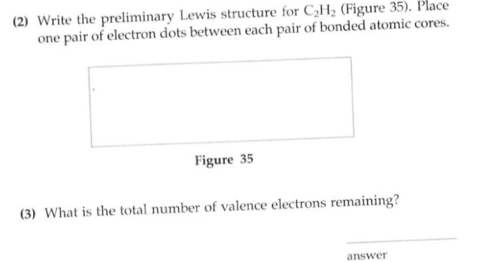 (2) Write the preliminary Lewis structure for C2H2 (Figure 35). Place
one pair of electron dots between each pair of bonded atomic cores.
Figure 35
(3) What is the total number of valence electrons remaining?
answer
