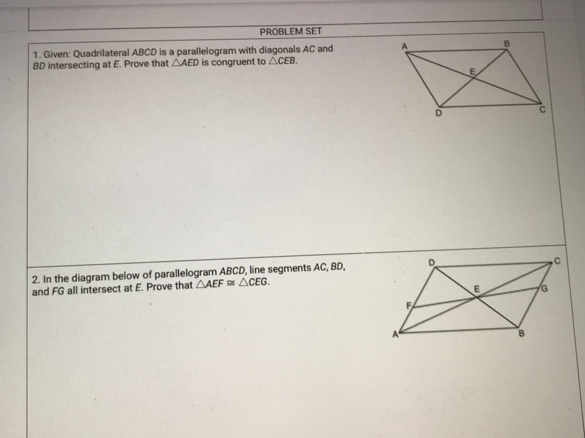 PROBLEM SET
1. Given: Quadrilateral ABCD is a parallelogram with diagonals AC and
BD intersecting at E. Prove that AAED is congruent to ACEB.
2. In the diagram below of parallelogram ABCD, line segments AC, BD,
and FG all intersect at E. Prove that AAEF ACEG,
.C
