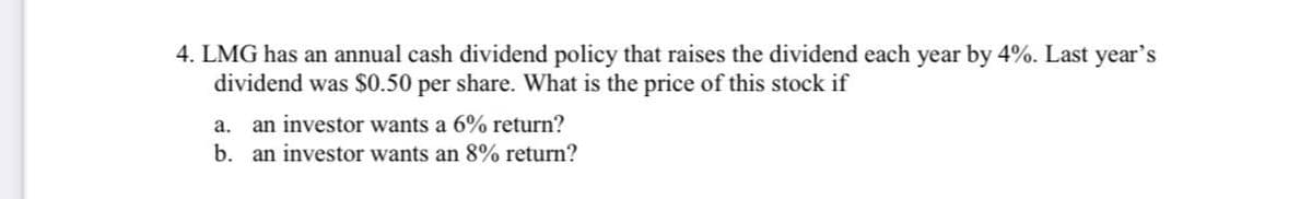 4. LMG has an annual cash dividend policy that raises the dividend each year by 4%. Last year's
dividend was $0.50 per share. What is the price of this stock if
a. an investor wants a 6% return?
b. an investor wants an 8% return?
