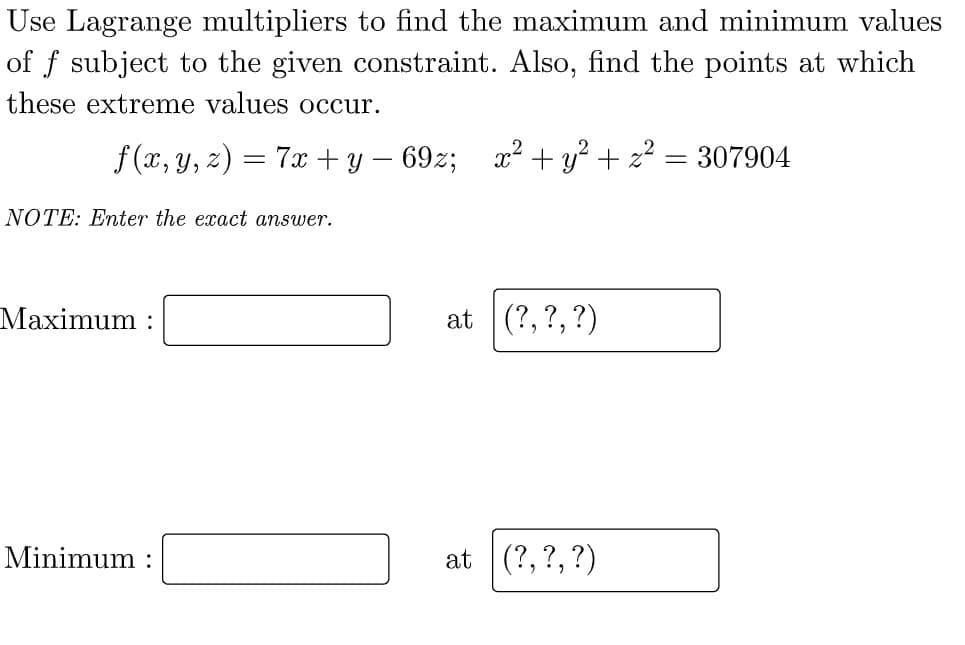Use Lagrange multipliers to find the maximum and minimum values
of f subject to the given constraint. Also, find the points at which
these extreme values occur.
f (x, y, z) = 7x + y – 69z;
x2 + y? + z? = 307904
%3D
NOTE: Enter the exact answer.
Maximum :
at (?, ?, ?)
Minimum :
at (?, ?, ?)
