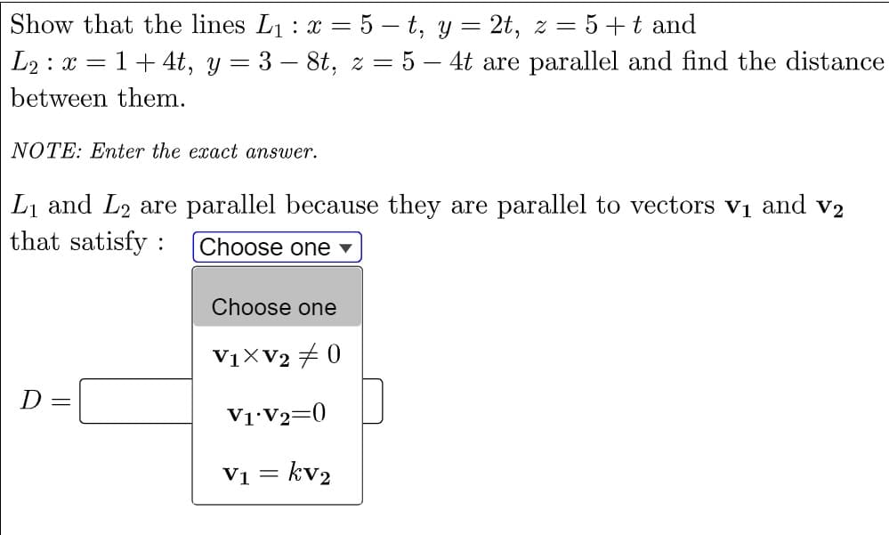 Show that the lines L1 : x = 5 – t, y = 2t, z = 5+t and
L2 : x = 1+ 4t, y = 3 – 8t, z = 5 – 4t are parallel and find the distance
between them.
NOTE: Enter the exact answer.
Li and L2 are parallel because they are parallel to vectors v1 and V2
that satisfy : Choose one ▼
Choose one
V1XV2 + 0
D
V1•V2=0
= kv2
V1 =
