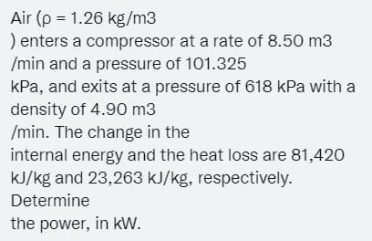 Air (p = 1.26 kg/m3
) enters a compressor at a rate of 8.50 m3
/min and a pressure of 101.325
kPa, and exits at a pressure of 618 kPa with a
density of 4.90 m3
/min. The change in the
internal energy and the heat loss are 81,420
kJ/kg and 23,263 kJ/kg, respectively.
Determine
the power, in kw.

