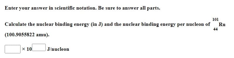 Enter your answer in scientific notation. Be sure to answer all parts.
101
Calculate the nuclear binding energy (in J) and the nuclear binding energy per nucleon of
44
Ru
(100.9055822 amu).
x 10
|J/nucleon
