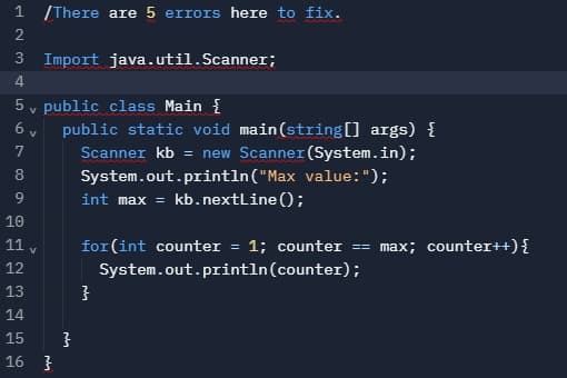1 /There are 5 errors here to fix.
2
3 Import java.util.Scanner;
4.
5 v public class Main {
public static void main(string[] args) {
Scanner kb = new Scanner (System.in);
8
System.out.println("Max value: ");
9.
int max = kb.nextLine();
10
11 v
for(int counter = 1; counter
== max; counter++){
12
System.out.println(counter);
13
14
15
16 }
67
