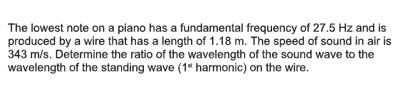 The lowest note on a piano has a fundamental frequency of 27.5 Hz and is
produced by a wire that has a length of 1.18 m. The speed of sound in air is
343 m/s. Determine the ratio of the wavelength of the sound wave to the
wavelength of the standing wave (1* harmonic) on the wire.
