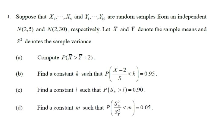 1. Suppose that X,,…,X, and Y,Y, are random samples from an independent
N(2,5) and N(2,30), respectively. Let X and Y denote the sample means and
s? denotes the sample variance.
(a)
Compute P(X >7+2).
X-2
<k = 0.95.
S
(b)
Find a constant k such that P
(c)
Find a constant 1 such that P(S, >1) = 0.90.
(d)
Find a constant m such that P
< m |= 0.05.
