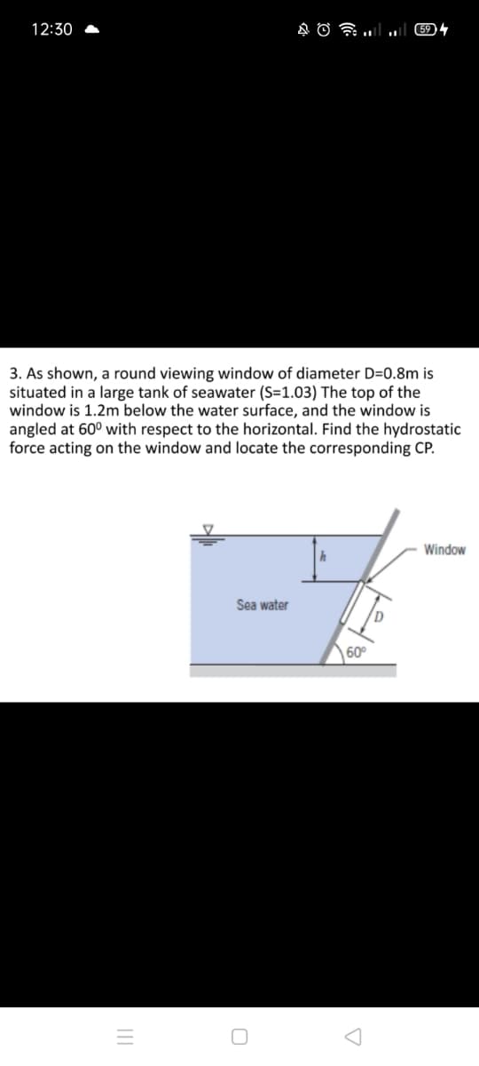 12:30
3. As shown, a round viewing window of diameter D=0.8m is
situated in a large tank of seawater (S=1.03) The top of the
window is 1.2m below the water surface, and the window is
angled at 60° with respect to the horizontal. Find the hydrostatic
force acting on the window and locate the corresponding CP.
Window
Sea water
60°

