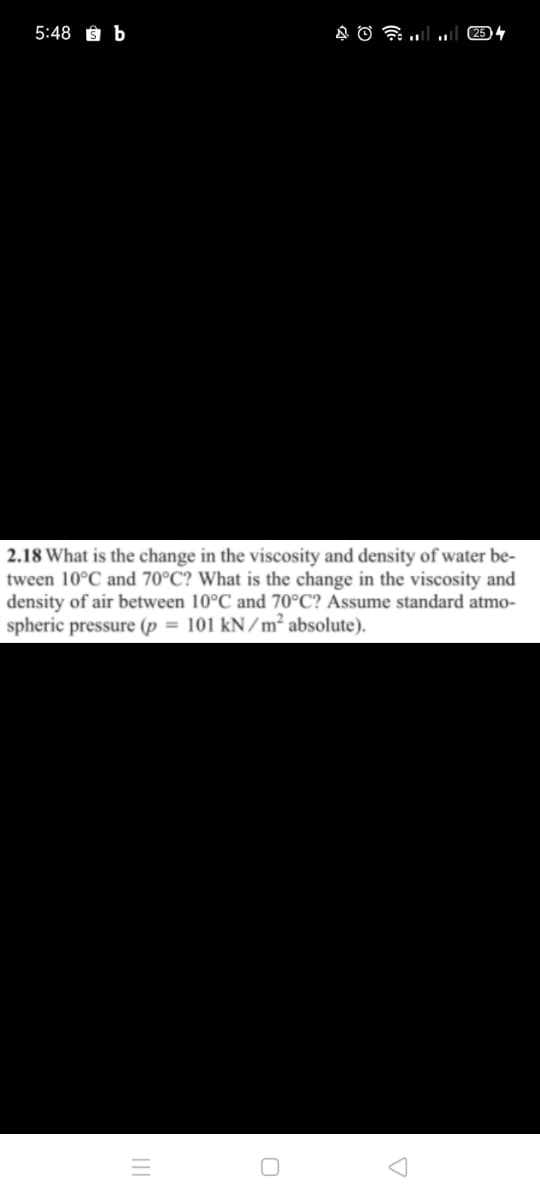 5:48 § b
2.18 What is the change in the viscosity and density of water be-
tween 10°C and 70°C? What is the change in the viscosity and
density of air between 10°C and 70°C? Assume standard atmo-
spheric pressure (p = 101 kN/m² absolute).

