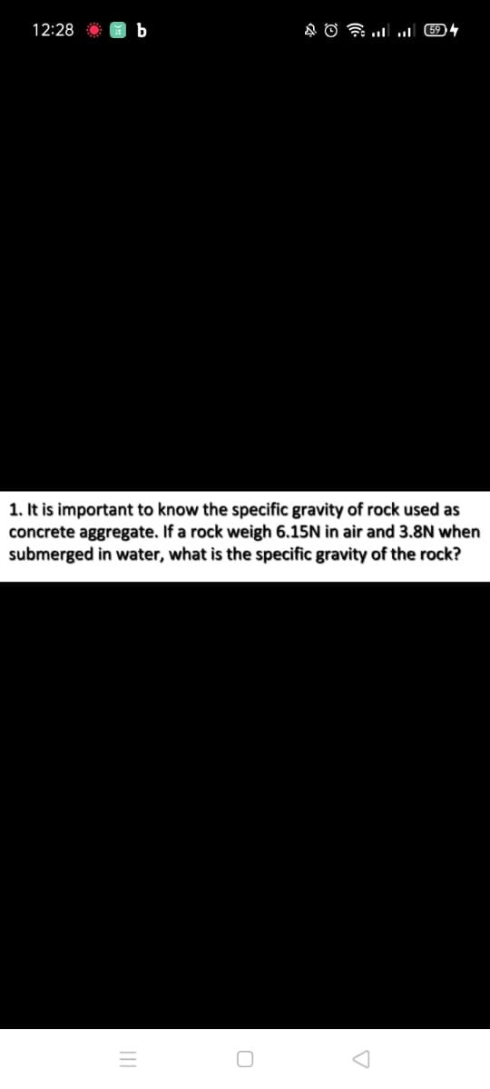 12:28
1. It is important to know the specific gravity of rock used as
concrete aggregate. If a rock weigh 6.15N in air and 3.8N when
submerged in water, what is the specific gravity of the rock?
