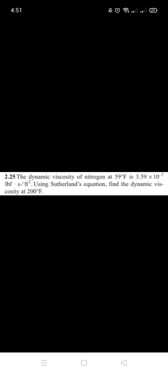 4:51
29
2.25 The dynamic viscosity of nitrogen at 59°F is 3.59 × 10-7
Ibf · s/ft². Using Sutherland's equation, find the dynamic vis-
cosity at 200°F.
