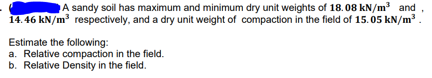 A sandy soil has maximum and minimum dry unit weights of 18. 08 kN/m³ and
14.46 kN/m³ respectively, and a dry unit weight of compaction in the field of 15. 05 kN/m³ .
Estimate the following:
a. Relative compaction in the field.
b. Relative Density in the field.
