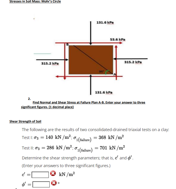 Stresses in Soil Mass: Mohr's Circle
131.6 kPa
53.6 kPa
315.2 kPa
315.2 kPa
131.6 kPa
2.
Find Normal and Shear Stress at Failure Plan A-B. Enter your answer to three
significant figures. (1 decimal place)
Shear Strength of Soil
The following are the results of two consolidated-drained triaxial tests on a clay:
Test I: 03 = 140 kN /m²;
({failure)
= 368 kN /m²
Test II: 03 = 286 kN /m²; o1(failure)
= 701 kN /m²
Determine the shear strength parameters; that is, c' and o'.
(Enter your answers to three significant figures.)
d'
kN /m²
