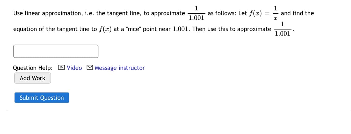 Use linear approximation, i.e. the tangent line, to approximate
1
as follows: Let f(x)
1
and find the
1.001
equation of the tangent line to f(x) at a "nice" point near 1.001. Then use this to approximate
1.001
Question Help: D Video Message instructor
Add Work
Submit Question
