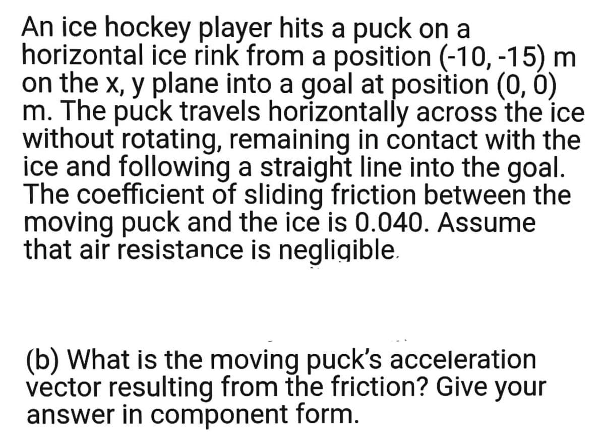 An ice hockey player hits a puck on a
horizontal ice rink from a position (-10, -15) m
on the x, y plane into a goal at position (0, 0)
m. The puck travels horizontally across the ice
without rotating, remaining in contact with the
ice and following a straight line into the goal.
The coefficient of sliding friction between the
moving puck and the ice is 0.040. Assume
that air resistance is negligible.
(b) What is the moving puck's acceleration
vector resulting from the friction? Give your
answer in component form.
