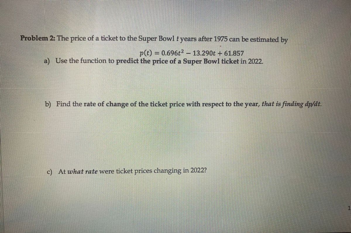 Problem 2: The price of a ticket to the Super Bowl t years after 1975 can be estimated by
p(t) = 0.696t2 – 13.290t + 61.857
a) Use the function to predict the price of a Super Bowl ticket in 2022.
b) Find the rate of change of the ticket price with respect to the year, that is finding dp/dt.
c) At what rate were ticket prices changing in 2022?
1.
