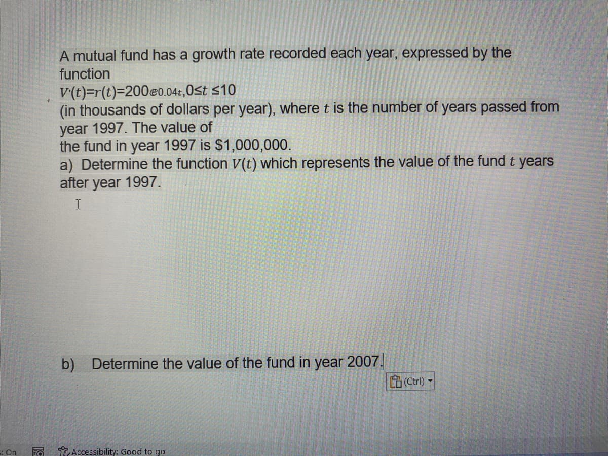A mutual fund has a growth rate recorded each year, expressed by the
function
V(t)=r(t)3D200eo.04:,0<t <10
(in thousands of dollars per year), where t is the number of years passed from
year 1997. The value of
the fund in year 1997 is $1,000,000.
a) Determine the function V(t) which represents the value of the fund t years
after year 1997.
b)
Determine the value of the fund in year 2007.
(Ctrl) -
: On
Accessibility: Good to go
