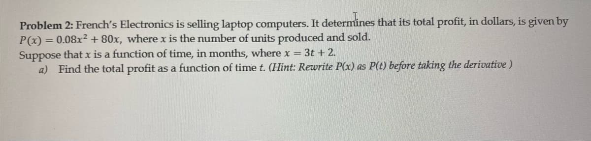 Problem 2: French's Electronics is selling laptop computers. It determines that its total profit, in dollars, is given by
P(x) = 0.08x² + 80x, where x is the number of units produced and sold.
Suppose that x is a function of time, in months, where x = 3t + 2.
a) Find the total profit as a function of time t. (Hint: Rewrite P(x) as P(t) before taking the derivative)

