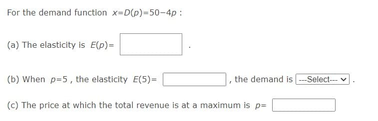 For the demand function x=D(p)=50-4p:
(a) The elasticity is E(p)=
(b) When p=5, the elasticity E(5)=
the demand is ---Select-- v
(c) The price at which the total revenue is at a maximum is p=
