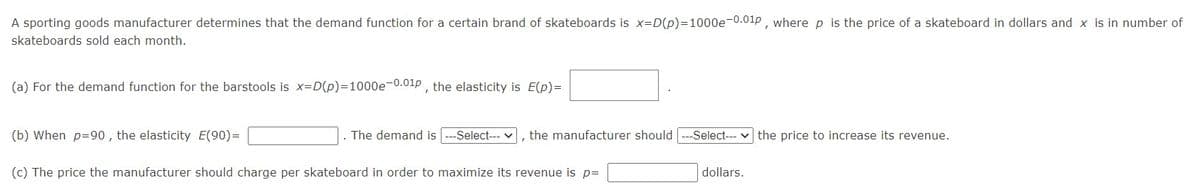 A sporting goods manufacturer determines that the demand function for a certain brand of skateboards is x=D(p)=1000e-0.01P , where p is the price of a skateboard in dollars and x is in number of
skateboards sold each month.
(a) For the demand function for the barstools is x=D(p)=D1000e-0.01p , the elasticity is E(p)=
(b) When p=90, the elasticity E(90)=
. The demand is
-Select--- v
the manufacturer should
Select--- v the price to increase its revenue.
(c) The price the manufacturer should charge per skateboard in order to maximize its revenue is p=
dollars.
