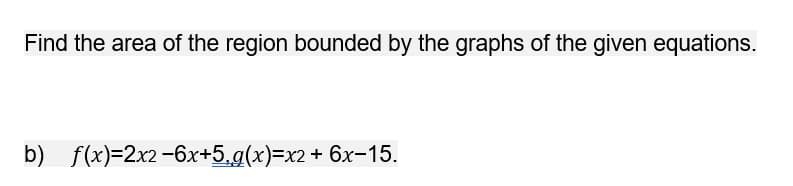 Find the area of the region bounded by the graphs of the given equations.
b) f(x)=2x2-6x+5,g(x)=x2+ 6x-15.
