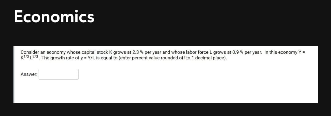 Economics
Consider an economy whose capital stock K grows at 2.3 % per year and whose labor force L grows at 0.9 % per year. In this economy Y =
K1/3 L2/3. The growth rate of y = Y/L is equal to (enter percent value rounded off to 1 decimal place).
Answer:
