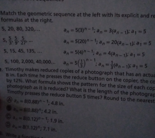 Match the geometric sequence at the left with its explicit and re
formulas at the right.
5, 20, 80, 320,...
an= 5(3)"-1; an=
3(a,- 1); a1 = 5
5,
555
an = 5(20)n -1; a,= 20(a, – 1); a1 = 5
%3D
3 9 27
...
5, 15, 45, 135, ...
an= 5(4)"-1; an= 4(an – 1); a1 == 5
%3D
%3D
5-1
5, 100, 2,000, 40,000...
2. Timothy makes reduced copies of a photograph that has an actua
8 in. Each time he presses the reduce button on the copier, the ca
by 12%. What formula shows the pattern for the size of each cop
photograph as it is reduced? What is the length of the photograp
Timothy presses the reduce button 5 times? Round to the nearest
%D
a, 8(0.88)-1; 4.8 in.
8(0.88)"; 4.2 in.
a,-8(0.12)-1; 1.9 in.
O a,-8(1.12)"; 7.1 in.
3. Write a functi
