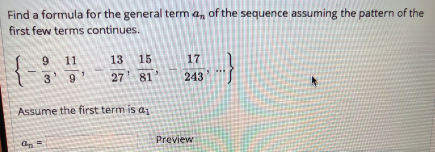 Find a formula for the general term a, of the sequence assuming the pattern of the
first few terms continues.
9.
11
13
15
17
...
9.
27
81
243
Assume the first term is aj
Preview
an
