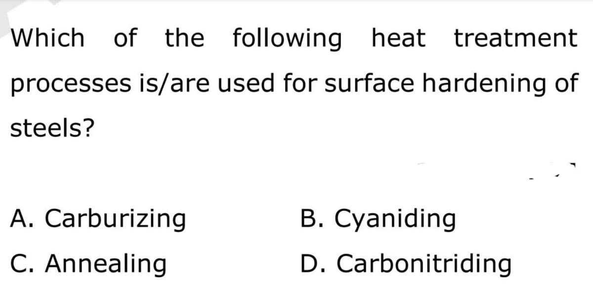 Which of the following heat treatment
processes is/are used for surface hardening of
steels?
A. Carburizing
C. Annealing
В. Суaniding
D. Carbonitriding
