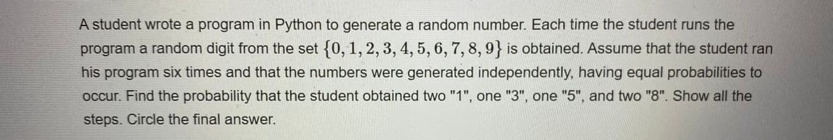 A student wrote a program in Python to generate a random number. Each time the student runs the
program a random digit from the set {0, 1, 2, 3, 4, 5, 6, 7, 8, 9} is obtained. Assume that the student ran
his program six times and that the numbers were generated independently, having equal probabilities to
occur. Find the probability that the student obtained two "1", one "3", one "5", and two "8". Show all the
steps. Circle the final answer.
