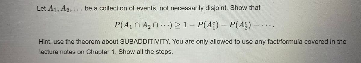 Let A1, A2, .. be a collection of events, not necessarily disjoint. Show that
P(A1 N A2 0·) >1– P(Aq) – P(A;)
Hint: use the theorem about SUBADDITIVITY. You are only allowed to use any fact/formula covered in the
lecture notes on Chapter 1. Show all the steps.
