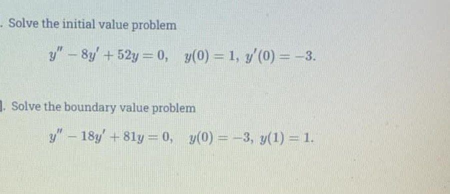 Solve the initial value problem
y"- 8y' + 52y = 0, y(0) = 1, y'(0) = -3.
1. Solve the boundary value problem
y" - 18y'+81y = 0, y(0) = -3, y(1) = 1.
