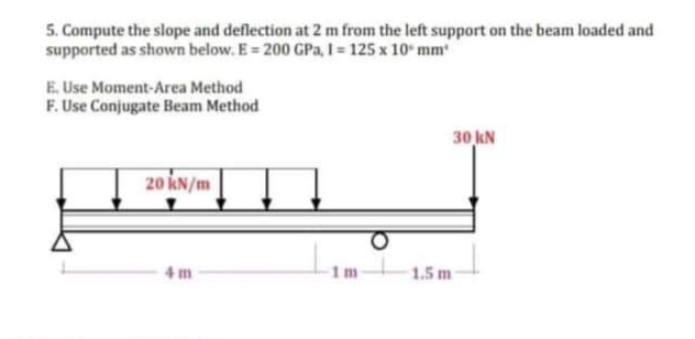 5. Compute the slope and deflection at 2 m from the left support on the beam loaded and
supported as shown below. E= 200 GPa, 1 = 125 x 10 mm
E. Use Moment-Area Method
F. Use Conjugate Beam Method
20 kN/m
4m
1m
1.5 m
30 kN
