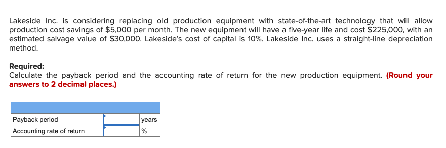 Lakeside Inc. is considering replacing old production equipment with state-of-the-art technology that will allow
production cost savings of $5,000 per month. The new equipment will have a five-year life and cost $225,000, with an
estimated salvage value of $30,000. Lakeside's cost of capital is 10%. Lakeside Inc. uses a straight-line depreciation
method.
Required:
Calculate the payback period and the accounting rate of return for the new production equipment. (Round your
answers to 2 decimal places.)
Payback period
Accounting rate of return
years
%
