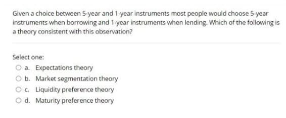 Given a choice between 5-year and 1-year instruments most people would choose 5-year
instruments when borrowing and 1-year instruments when lending. Which of the following is
a theory consistent with this observation?
Select one:
O a. Expectations theory
O b. Market segmentation theory
O. Liquidity preference theory
O d. Maturity preference theory
