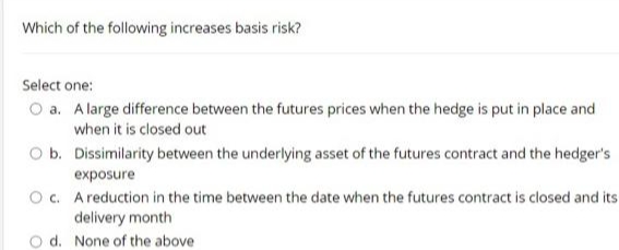 Which of the following increases basis risk?
Select one:
O a. A large difference between the futures prices when the hedge is put in place and
when it is closed out
O b. Dissimilarity between the underlying asset of the futures contract and the hedger's
exposure
O c. Areduction in the time between the date when the futures contract is closed and its
delivery month
O d. None of the above
