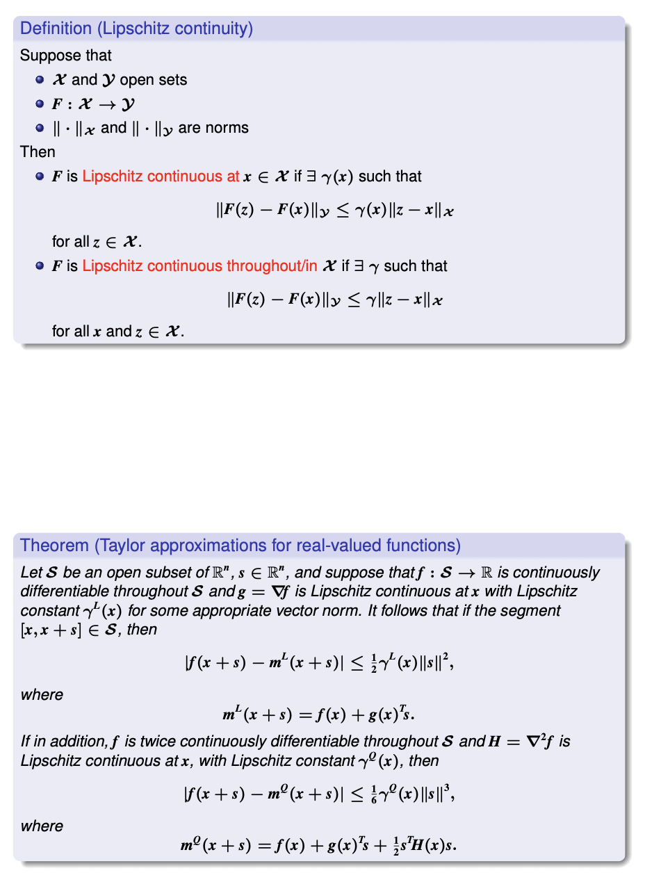 Definition (Lipschitz continuity)
Suppose that
• X and y open sets
• F: X →Y
• || · ||x and || · ||y are norms
Then
• F is Lipschitz continuous at x E X if 3 y(x) such that
|F(z) - F(x) ||ly < Y(x) ||z-제1x
for all z E X.
• F is Lipschitz continuous throughout/in X if 3 y such that
||F(2) – F(x)||» < l|z – x|| x
for all x and z E X.
Theorem (Taylor approximations for real-valued functions)
Let S be an open subset of R", s E R", and suppose that f : S → R is continuously
differentiable throughout S and g = Vf is Lipschitz continuous at x with Lipschitz
constant y (x) for some appropriate vector norm. It follows that if the segment
[x, x + s] E S, then
\F(x + s) – m“ (x + s)| < (x)|||°,
where
m" (x + s) = f(x) +g(x)*s.
If in addition, f is twice continuously differentiable throughout S and H =
Lipschitz continuous at x, with Lipschitz constant y (x), then
= V²f is
F(x + s) – mº (x + s)| < e (x)||s||°,
where
m° (x + s) = f(x) + 8(x)"s + }s'H(x)s.
