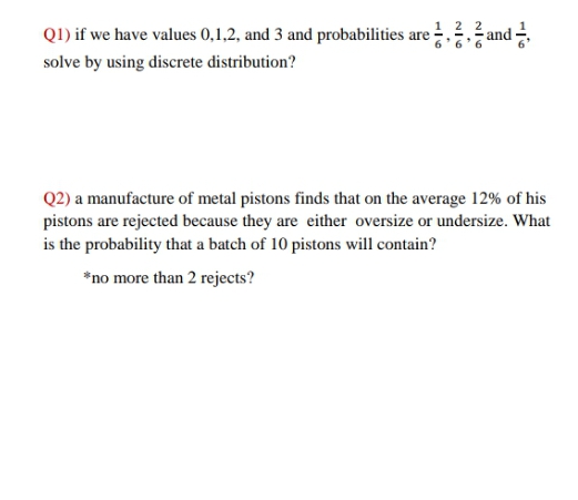Q1) if we have values 0,1,2, and 3 and probabilities are 22 and =
ž and
solve by using discrete distribution?
Q2) a manufacture of metal pistons finds that on the average 12% of his
pistons are rejected because they are either oversize or undersize. What
is the probability that a batch of 10 pistons will contain?
*no more than 2 rejects?
