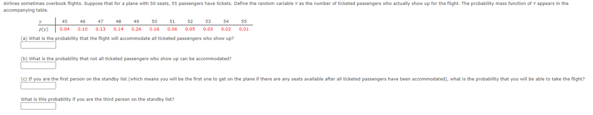 Airlines sometimes overbook flights. Suppose that for a plane with 50 seats, 55 passengers have tickets. Define the random variable Y as the number of ticketed passengers who actually show up for the flight. The probability mass function of Y appears in the
accompanying table.
y
45
46
47
48
49
50
51
52
53
54
55
P(y)
0.04
0.10
0.13
0.14
0.26
0.16
0.06
0.05
0.03
0.02
0.01
(a) What is the probability that the flight will accommodate
ticketed passengers who show up?
(b) What is the probability that not all ticketed passengers who show up can be accommodated?
(c) If you are the first person on the standby list (which means you will be the first one to get on the plane if there are any seats available after all ticketed passengers have been accommodated), what is the probability that you will be able to take the flight?
What is this probability if you are the third person on the standby list?
