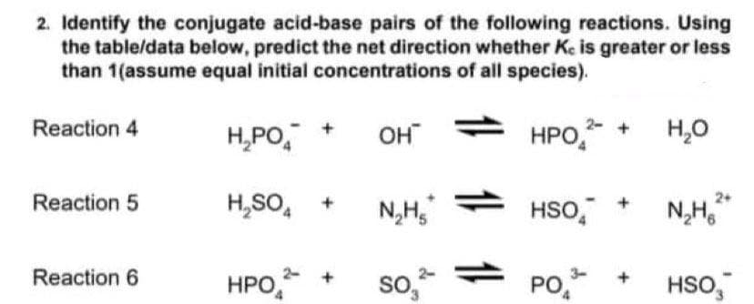 2. Identify the conjugate acid-base pairs of the following reactions. Using
the table/data below, predict the net direction whether Ke is greater or less
than 1(assume equal initial concentrations of all species).
Reaction 4
H₂PO
OH
HPO²-
H₂O
2+
Reaction 5
H₂SO4
N₂H₂
HSO
N₂H₂²
Reaction 6
HPO
SO₂
PO
HSO3
+
11