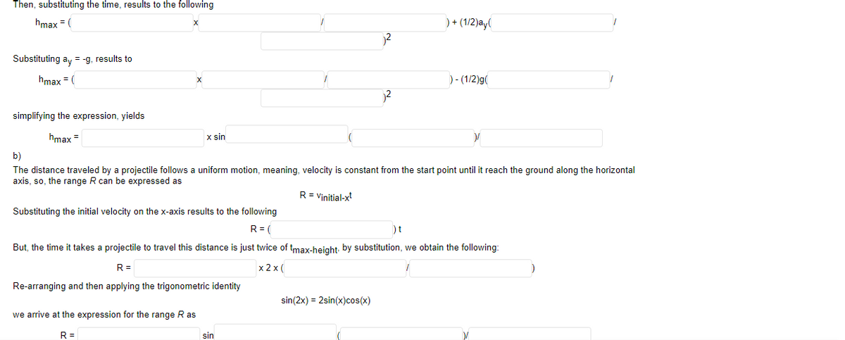 Then, substituting the time, results to the following
hmax = (
)+ (1/2)ay(
Substituting ay = -g, results to
hmax = (
) - (1/2)g(
simplifying the expression, yields
hmax =
x sin
b)
The distance traveled by a projectile follows a uniform motion, meaning, velocity is constant from the start point until it reach the ground along the horizontal
axis, so, the range R can be expressed as
R = Vinitial-xt
Substituting the initial velocity on the x-axis results to the following
R = (
)t
But, the time it takes a projectile to travel this distance is just twice of tmax-height, by substitution, we obtain the following:
R =
x 2 x (
Re-arranging and then applying the trigonometric identity
sin(2x) = 2sin(x)cos(x)
we arrive at the expression for the range R as
R =
sin
