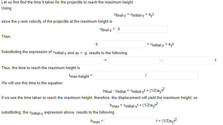 Let us first find the time it takes for the projectile to reach the maximum height.
Using:
Vfinal-y = Vinitial-y + ayt
since the y-axis velocity of the projectile at the maximum height is
Vfinal-y = 0
Then,
= Vinitial-y + ayt
Substituting the expression of vinitial-y and ay = -g, results to the following:
t
Thus, the time to reach the maximum height is
tmax-height =
We will use this time to the equation
Yfinal - Yinitial = Vinitial-yt + (1/2)ayt?
if we use the time taken to reach the maximum height, therefore, the displacement will yield the maximum height, so
hmax = Vinitial-yt + (1/2)ayt2
substituting, the Vinitial-y expression above, results to the following
hmax =
1+ (1/2)ayı?
