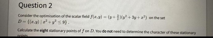 Question 2
Consider the optimisation of the scalar field f(z, y) = (y+)(y² +3y + x²) on the set
D= {(z,y) | a2+y < 9}.
Calculate the eight stationary points of f on D. You do not need to determine the character of these stationary
noints
