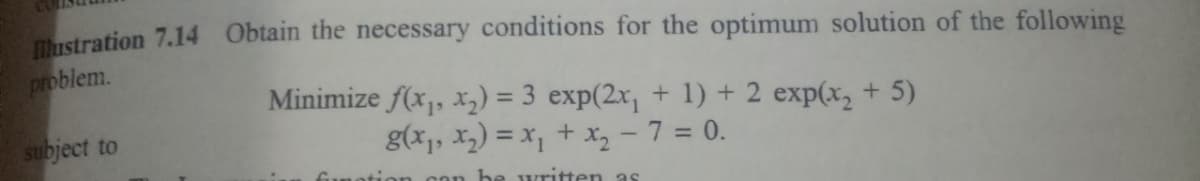 Tustration 7.14 Obtain the necessary conditions for the optimum solution of the following
problem.
Minimize f(x,, x2) = 3 exp(2x, + 1) + 2 exp(x, + 5)
g(x,, X2) = x, + x, - 7 = 0.
%3D
subject to
be written as
