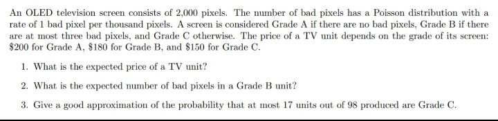 An OLED television screen consists of 2,000 pixels. The number of bad pixels has a Poisson distribution with a
rate of 1 bad pixel per thousand pixels. A screen is considered Grade A if there are no bad pixels, Grade B if there
are at most three bad pixels, and Grade C otherwise. The price of a TV unit depends on the grade of its screen:
$200 for Grade A, $180 for Grade B, and $150 for Grade C.
1. What is the expected price of a TV unit?
2. What is the expected number of bad pixels in a Grade B unit?
3. Give a good approximation of the probability that at most 17 units out of 98 produced are Grade C.
