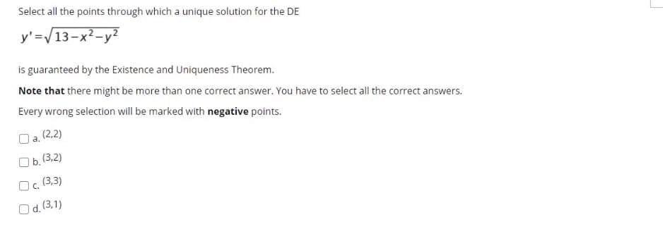 Select all the points through which a unique solution for the DE
y'=/13-x²-y2
is guaranteed by the Existence and Uniqueness Theorem.
Note that there might be more than one correct answer. You have to select all the correct answers.
Every wrong selection will be marked with negative points.
a, (2,2)
O b. (3,2)
Oc. (3,3)
O d.(3.1)
